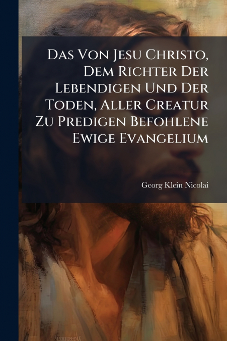 Das Von Jesu Christo, Dem Richter Der Lebendigen Und Der Toden, Aller Creatur Zu Predigen Befohlene Ewige Evangelium