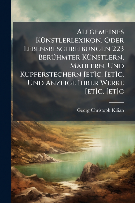 Allgemeines Künstlerlexikon, Oder Lebensbeschreibungen 223 Berühmter Künstlern, Mahlern, Und Kupferstechern [et]c. [et]c. Und Anzeige Ihrer Werke [et]c. [et]c