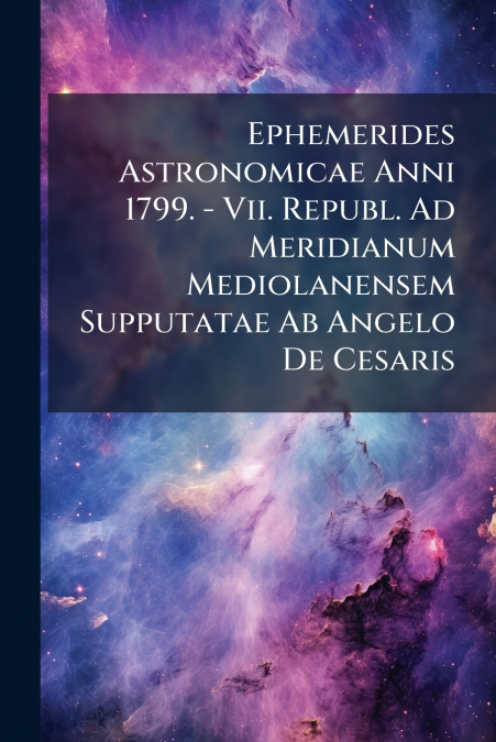 Ephemerides Astronomicae Anni 1799. - Vii. Republ. Ad Meridianum Mediolanensem Supputatae Ab Angelo De Cesaris
