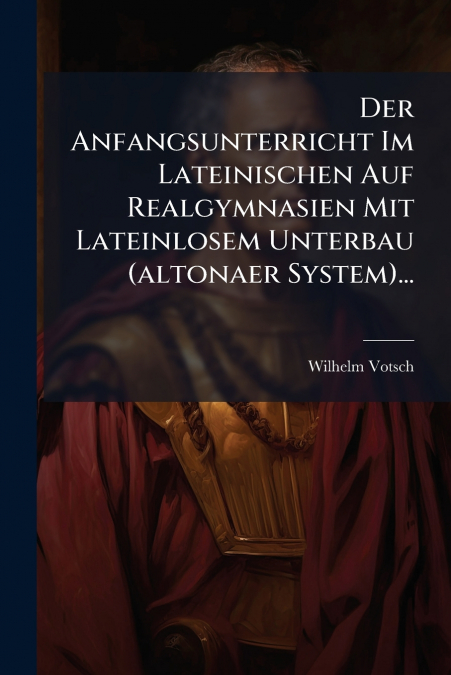 Der Anfangsunterricht Im Lateinischen Auf Realgymnasien Mit Lateinlosem Unterbau (altonaer System)...