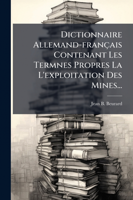 Dictionnaire Allemand-français Contenant Les Termnes Propres La L’exploitation Des Mines...