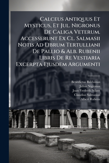 Calceus Antiquus Et Mysticus, Et Jul. Nigronus De Caliga Veterum. Accesserunt Ex Cl. Salmasii Notis Ad Librum Tertulliani De Pallio & Alb. Rubenii Libris De Re Vestiaria Excerpta Ejusdem Argumenti