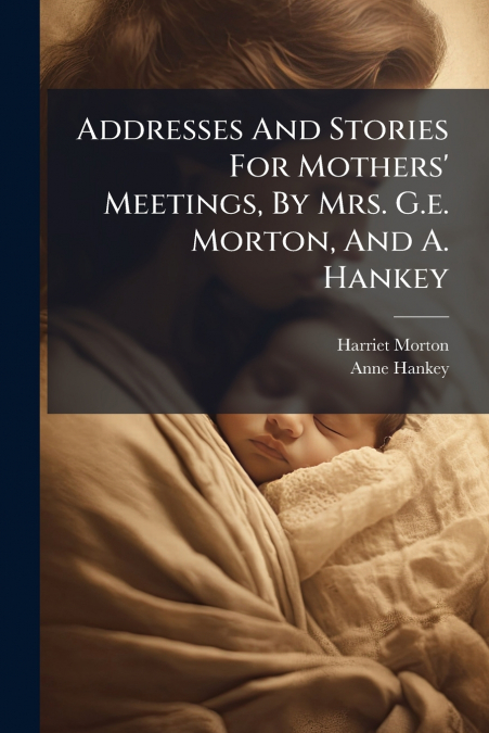 Addresses And Stories For Mothers’ Meetings, By Mrs. G.e. Morton, And A. Hankey