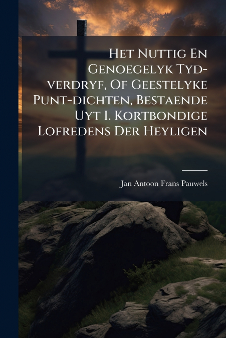 Het Nuttig En Genoegelyk Tyd-verdryf, Of Geestelyke Punt-dichten, Bestaende Uyt I. Kortbondige Lofredens Der Heyligen