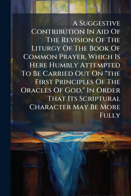 A Suggestive Contribution In Aid Of The Revision Of The Liturgy Of The Book Of Common Prayer, Which Is Here Humbly Attempted To Be Carried Out On 'the First Principles Of The Oracles Of God,' In Order
