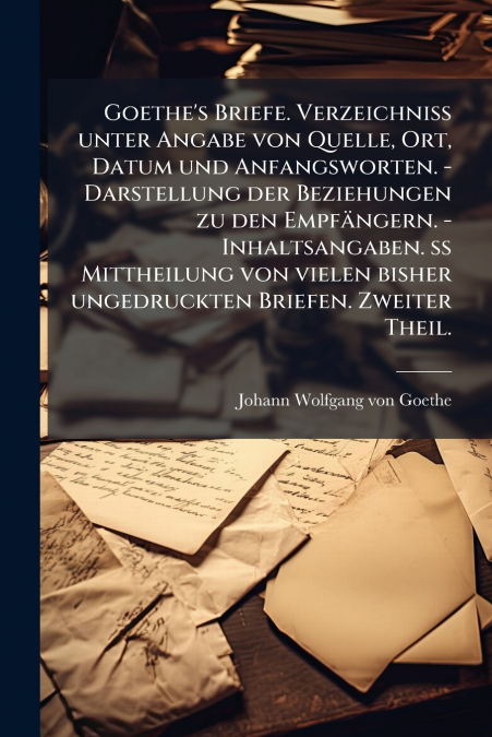 Goethe’s Briefe. Verzeichniß unter Angabe von Quelle, Ort, Datum und Anfangsworten. - Darstellung der Beziehungen zu den Empfängern. - Inhaltsangaben. ß Mittheilung von vielen bisher ungedruckten Brie