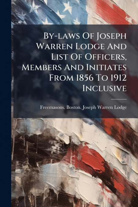 By-laws Of Joseph Warren Lodge And List Of Officers, Members And Initiates From 1856 To 1912 Inclusive