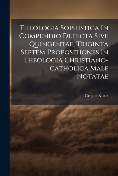 Theologia Sophistica In Compendio Detecta Sive Quingentae, Triginta Septem Propositiones In Theologia Christiano-catholica Male Notatae