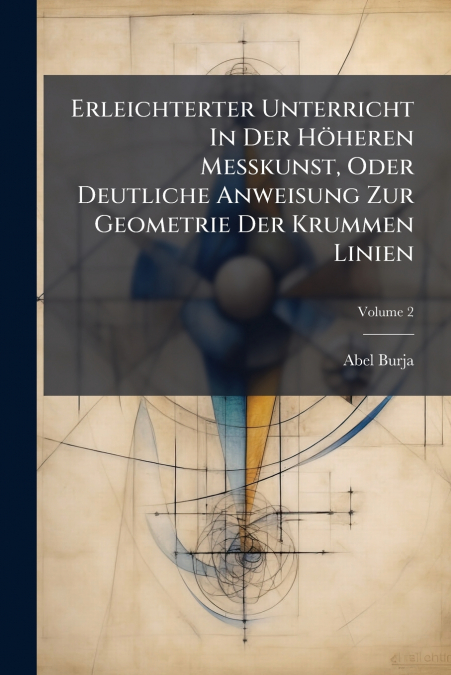 Erleichterter Unterricht In Der Höheren Meßkunst, Oder Deutliche Anweisung Zur Geometrie Der Krummen Linien; Volume 2