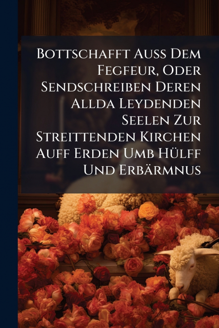 Bottschafft Auß Dem Fegfeur, Oder Sendschreiben Deren Allda Leydenden Seelen Zur Streittenden Kirchen Auff Erden Umb Hülff Und Erbärmnus