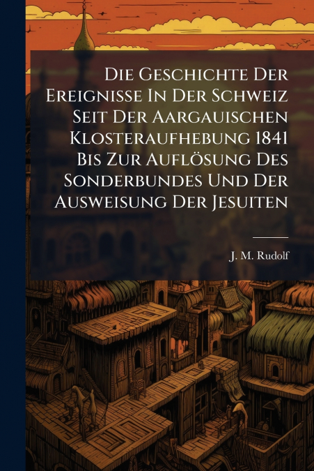 Die Geschichte Der Ereignisse In Der Schweiz Seit Der Aargauischen Klosteraufhebung 1841 Bis Zur Auflösung Des Sonderbundes Und Der Ausweisung Der Jesuiten