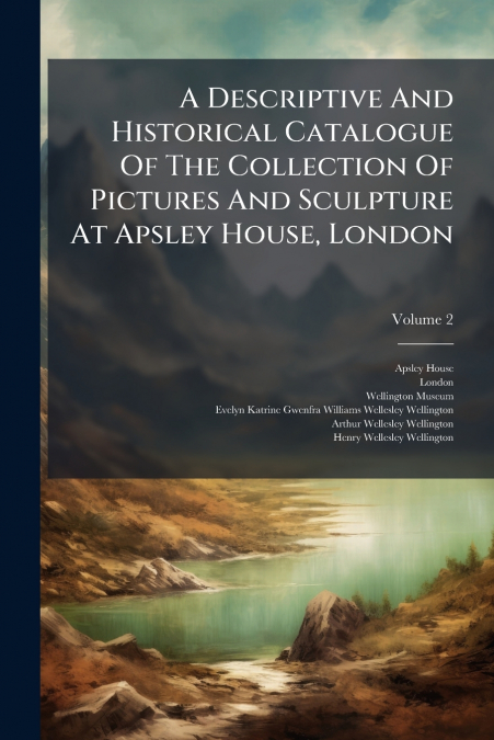 A Descriptive And Historical Catalogue Of The Collection Of Pictures And Sculpture At Apsley House, London; Volume 2