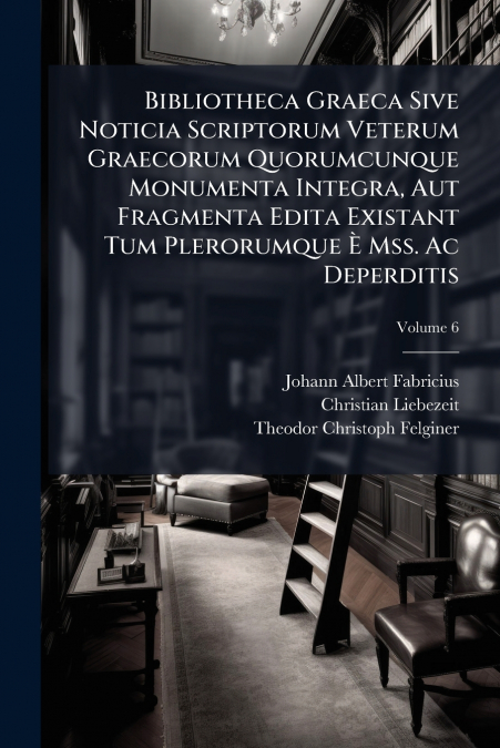 Bibliotheca Graeca Sive Noticia Scriptorum Veterum Graecorum Quorumcunque Monumenta Integra, Aut Fragmenta Edita Existant Tum Plerorumque È Mss. Ac Deperditis; Volume 6