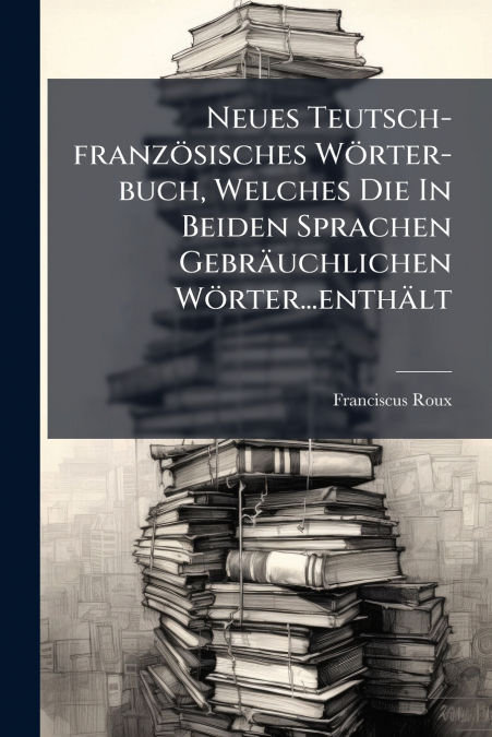 Neues Teutsch-französisches Wörter-buch, Welches Die In Beiden Sprachen Gebräuchlichen Wörter...enthält