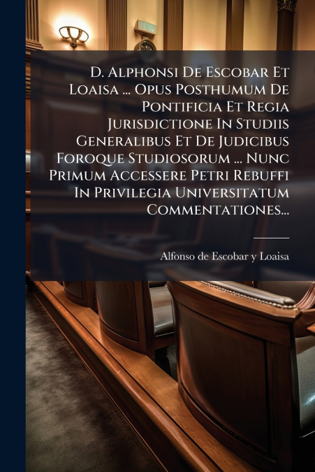 D. Alphonsi De Escobar Et Loaisa ... Opus Posthumum De Pontificia Et Regia Jurisdictione In Studiis Generalibus Et De Judicibus Foroque Studiosorum ... Nunc Primum Accessere Petri Rebuffi In Privilegi