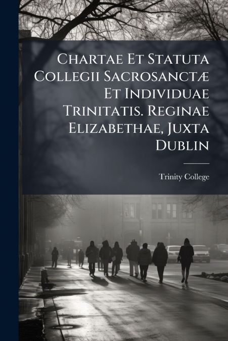 Chartae Et Statuta Collegii Sacrosanctæ Et Individuae Trinitatis. Reginae Elizabethae, Juxta Dublin