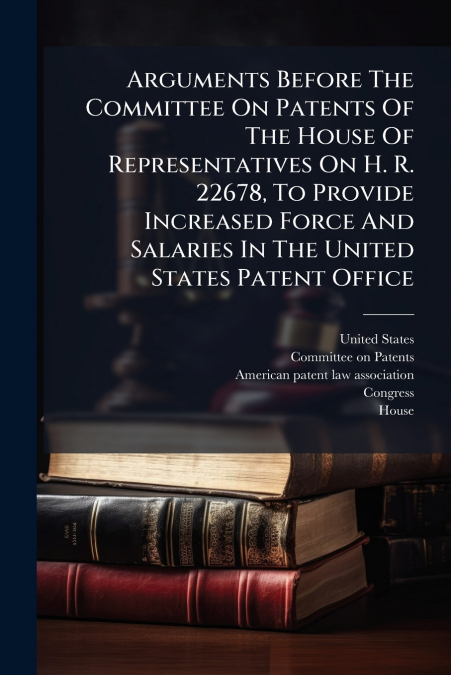 Arguments Before The Committee On Patents Of The House Of Representatives On H. R. 22678, To Provide Increased Force And Salaries In The United States Patent Office