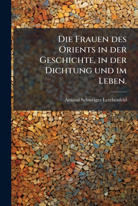 Die Frauen des Orients in der Geschichte, in der Dichtung und im Leben.