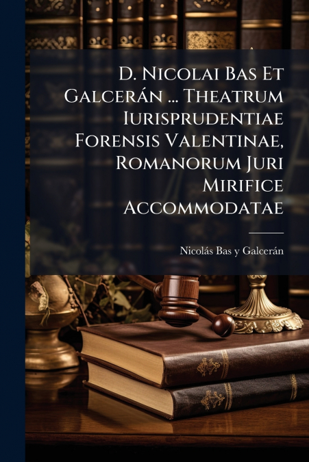 D. Nicolai Bas Et Galcerán ... Theatrum Iurisprudentiae Forensis Valentinae, Romanorum Juri Mirifice Accommodatae
