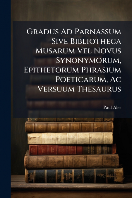Gradus Ad Parnassum Sive Bibliotheca Musarum Vel Novus Synonymorum, Epithetorum Phrasium Poeticarum, Ac Versuum Thesaurus