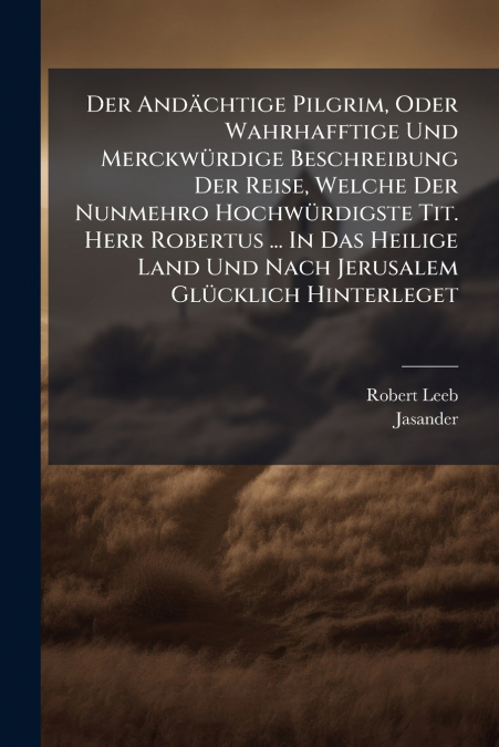 Der Andächtige Pilgrim, Oder Wahrhafftige Und Merckwürdige Beschreibung Der Reise, Welche Der Nunmehro Hochwürdigste Tit. Herr Robertus ... In Das Heilige Land Und Nach Jerusalem Glücklich Hinterleget