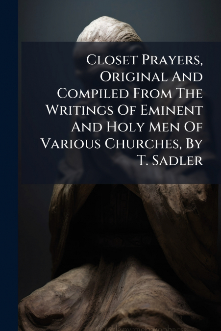 Closet Prayers, Original And Compiled From The Writings Of Eminent And Holy Men Of Various Churches, By T. Sadler