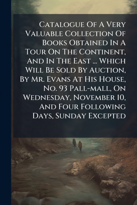 Catalogue Of A Very Valuable Collection Of Books Obtained In A Tour On The Continent, And In The East ... Which Will Be Sold By Auction, By Mr. Evans At His House, No. 93 Pall-mall, On Wednesday, Nove