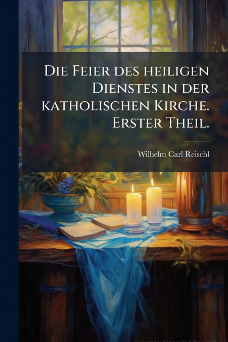 Die Feier des heiligen Dienstes in der katholischen Kirche. Erster Theil.