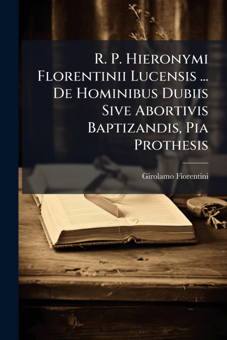 R. P. Hieronymi Florentinii Lucensis ... De Hominibus Dubiis Sive Abortivis Baptizandis, Pia Prothesis
