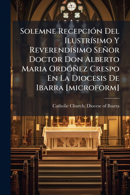 Solemne Recepción Del Ilustrísimo Y Reverendísimo Señor Doctor Don Alberto Maria Ordóñez Crespo En La Diocesis De Ibarra [microform]