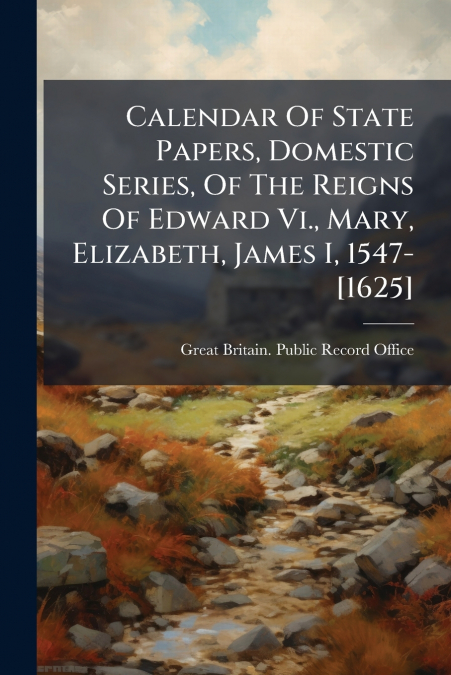 Calendar Of State Papers, Domestic Series, Of The Reigns Of Edward Vi., Mary, Elizabeth, James I, 1547-[1625]