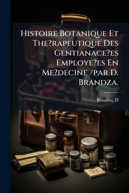 Histoire Botanique Et The?rapeutique Des Gentianace?es Employe?es En Me?decine /par D. Brandza.