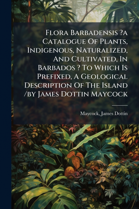 Flora Barbadensis ?a Catalogue Of Plants, Indigenous, Naturalized, And Cultivated, In Barbados ? To Which Is Prefixed, A Geological Description Of The Island /by James Dottin Maycock
