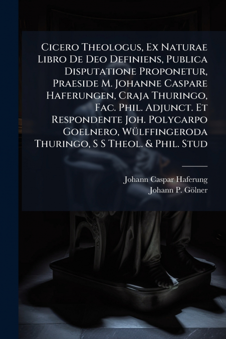 Cicero Theologus, Ex Naturae Libro De Deo Definiens, Publica Disputatione Proponetur, Praeside M. Johanne Caspare Haferungen, Craja Thuringo, Fac. Phil. Adjunct. Et Respondente Joh. Polycarpo Goelnero