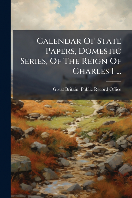 Calendar Of State Papers, Domestic Series, Of The Reign Of Charles I ...