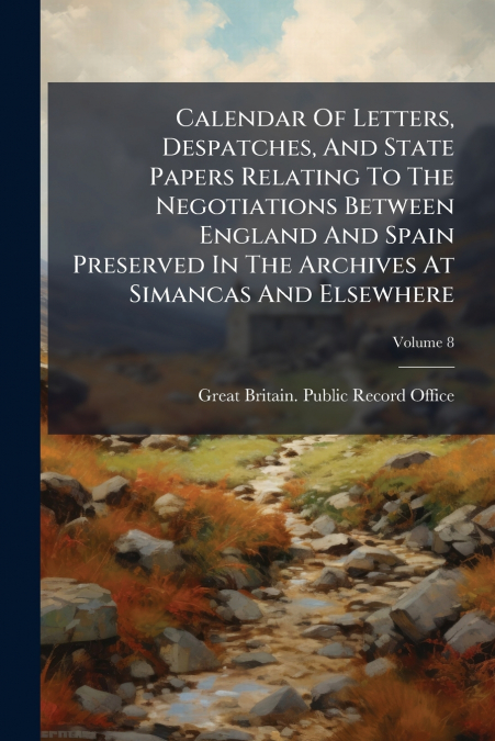 Calendar Of Letters, Despatches, And State Papers Relating To The Negotiations Between England And Spain Preserved In The Archives At Simancas And Elsewhere; Volume 8
