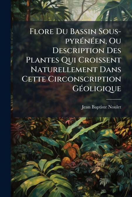 Flore Du Bassin Sous-pyrénéen, Ou Description Des Plantes Qui Croissent Naturellement Dans Cette Circonscription Géoligique
