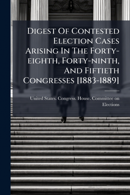 Digest Of Contested Election Cases Arising In The Forty-eighth, Forty-ninth, And Fiftieth Congresses [1883-1889]