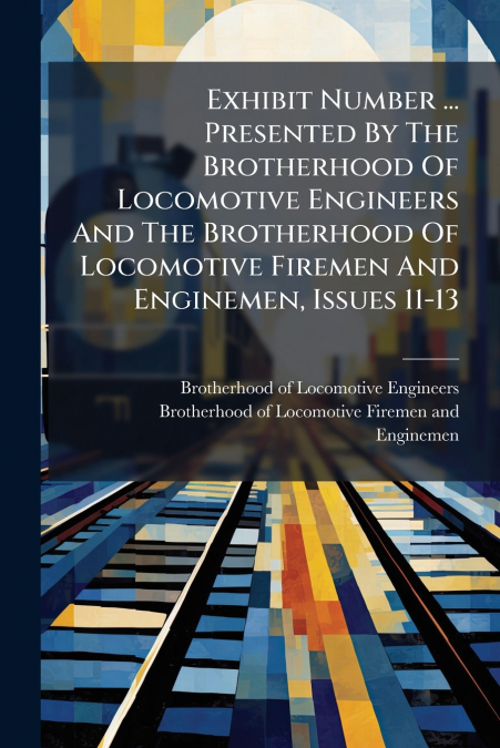 Exhibit Number ... Presented By The Brotherhood Of Locomotive Engineers And The Brotherhood Of Locomotive Firemen And Enginemen, Issues 11-13