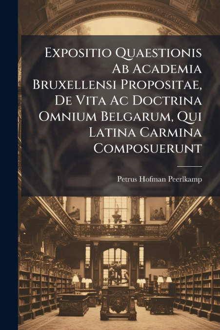 Expositio Quaestionis Ab Academia Bruxellensi Propositae, De Vita Ac Doctrina Omnium Belgarum, Qui Latina Carmina Composuerunt