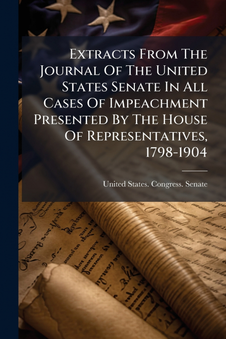 Extracts From The Journal Of The United States Senate In All Cases Of Impeachment Presented By The House Of Representatives, 1798-1904