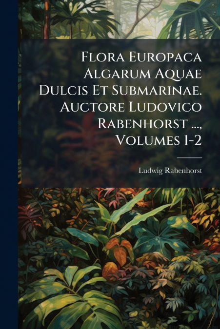 Flora Europaca Algarum Aquae Dulcis Et Submarinae. Auctore Ludovico Rabenhorst ..., Volumes 1-2