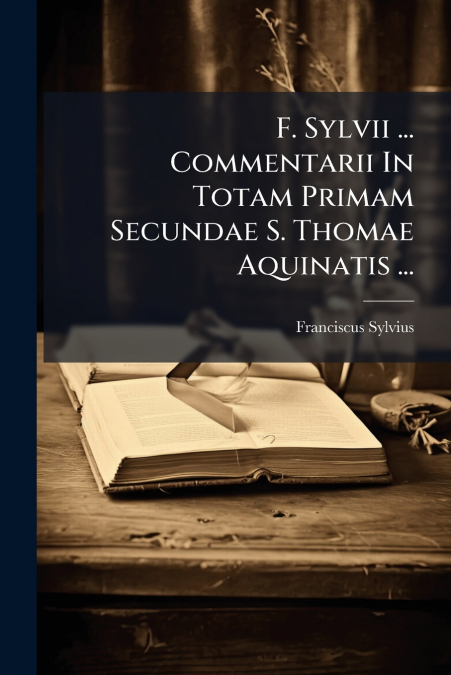 F. Sylvii ... Commentarii In Totam Primam Secundae S. Thomae Aquinatis ...
