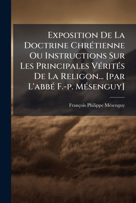 Exposition De La Doctrine Chrétienne Ou Instructions Sur Les Principales Vérités De La Religon... [par L’abbé F.-p. Mésenguy]