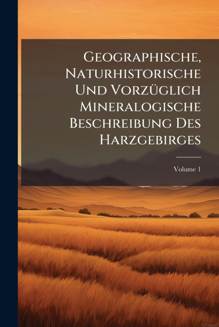Geographische, Naturhistorische Und Vorzüglich Mineralogische Beschreibung Des Harzgebirges
