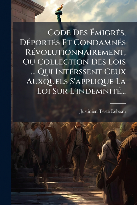 Code Des Émigrés, Déportés Et Condamnés Révolutionnairement, Ou Collection Des Lois ... Qui Intérssent Ceux Auxquels S’applique La Loi Sur L’indemnité...