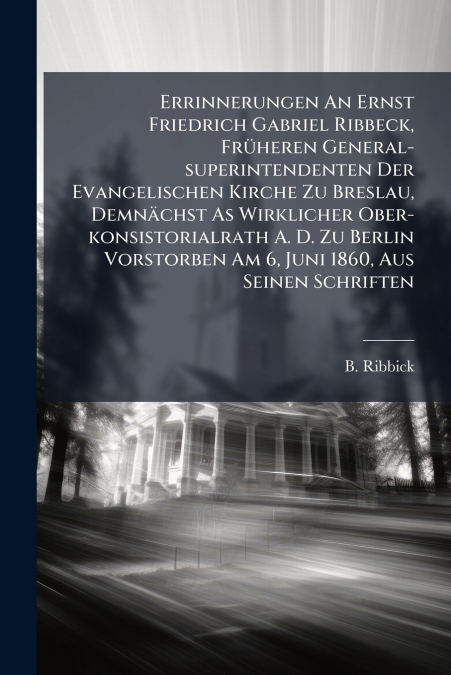 Errinnerungen An Ernst Friedrich Gabriel Ribbeck, Früheren General-superintendenten Der Evangelischen Kirche Zu Breslau, Demnächst As Wirklicher Ober-konsistorialrath A. D. Zu Berlin Vorstorben Am 6, 