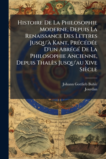 Histoire De La Philosophie Moderne, Depuis La Renaissance Des Lettres Jusqu’à Kant, Précédée D’un Abrégé De La Philosophie Ancienne, Depuis Thalès Jusqu’au Xive Siècle
