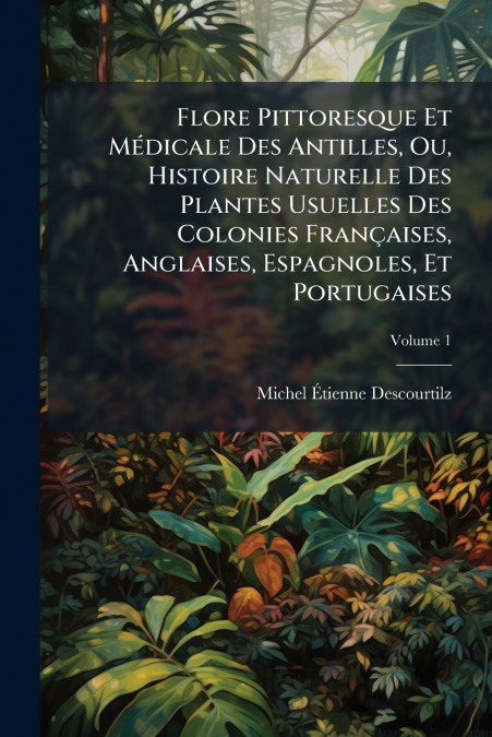 Flore Pittoresque Et Médicale Des Antilles, Ou, Histoire Naturelle Des Plantes Usuelles Des Colonies Françaises, Anglaises, Espagnoles, Et Portugaises; Volume 1