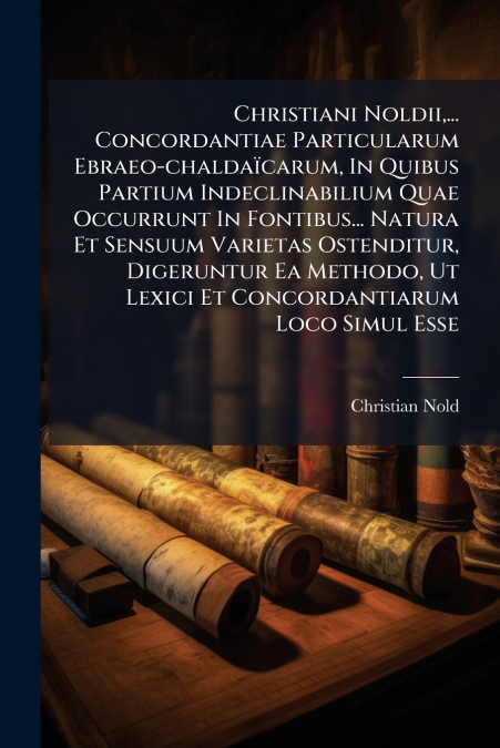 Christiani Noldii,... Concordantiae Particularum Ebraeo-chaldaïcarum, In Quibus Partium Indeclinabilium Quae Occurrunt In Fontibus... Natura Et Sensuum Varietas Ostenditur, Digeruntur Ea Methodo, Ut L